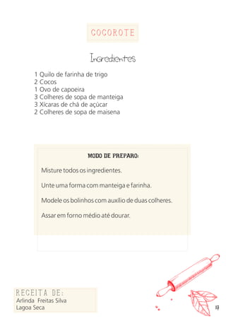 17
Cocorote
Ingredientes
1 Quilo de farinha de trigo
2 Cocos
1 Ovo de capoeira
3 Colheres de sopa de manteiga
3 Xícaras de chá de açúcar
2 Colheres de sopa de maisena
MODO DE PREPARO:
Misture todos os ingredientes.
Unte uma forma com manteiga e farinha.
Modele os bolinhos com auxílio de duas colheres.
Assar em forno médio até dourar.
Receita de:
Arlinda Freitas Silva
Lagoa Seca
 