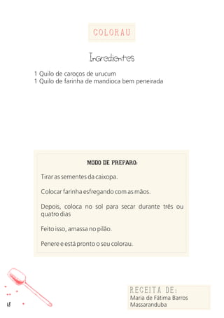 18
ColoraU
MODO DE PREPARO:
Tirar as sementes da caixopa.
Colocar farinha esfregando com as mãos.
Depois, coloca no sol para secar durante três ou
quatro dias
Feito isso, amassa no pilão.
Penere e está pronto o seu colorau.
Receita de:
Maria de Fátima Barros
Massaranduba
Ingredientes
1 Quilo de caroços de urucum
1 Quilo de farinha de mandioca bem peneirada
 