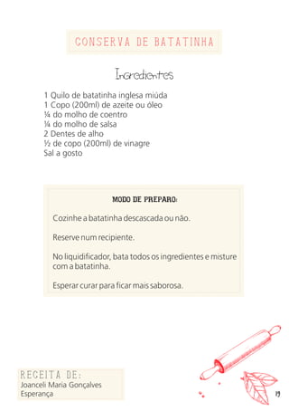 19
Conserva de batatinha
Ingredientes
1 Quilo de batatinha inglesa miúda
1 Copo (200ml) de azeite ou óleo
¼ do molho de coentro
¼ do molho de salsa
2 Dentes de alho
½ de copo (200ml) de vinagre
Sal a gosto
MODO DE PREPARO:
Cozinhe a batatinha descascada ou não.
Reserve num recipiente.
No liquidificador, bata todos os ingredientes e misture
com a batatinha.
Esperar curar para ficar mais saborosa.
Receita de:
Joanceli Maria Gonçalves
Esperança
 