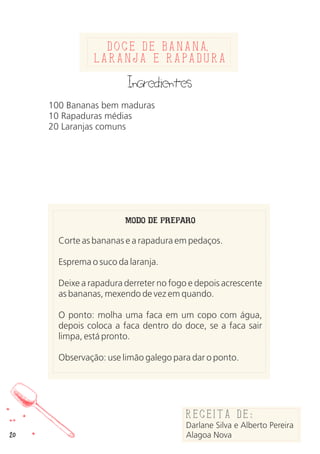 20
Doce de banana
laranja e rapadura
Ingredientes
100 Bananas bem maduras
10 Rapaduras médias
20 Laranjas comuns
MODO DE PREPARO
Corte as bananas e a rapadura em pedaços.
Esprema o suco da laranja.
Deixe a rapadura derreter no fogo e depois acrescente
as bananas, mexendo de vez em quando.
O ponto: molha uma faca em um copo com água,
depois coloca a faca dentro do doce, se a faca sair
limpa, está pronto.
Observação: use limão galego para dar o ponto.
Receita de:
Darlane Silva e Alberto Pereira
Alagoa Nova
,
 