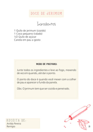 21
Doce de Jerimum
Ingredientes
1 Quilo de jerimum (cozido)
1 Coco pequeno (ralado)
1/2 Quilo de açúcar
Canela em pau a gosto
MODO DE PREPARO:
Junte todos os ingredientes e leve ao fogo, mexendo
de vez em quando, até dar o ponto.
O ponto do doce é quando você mexer com a colher
de pau e aparecer o fundo da panela.
Obs: O jerimum tem que ser cozido e peneirado.
Receita de:
Anilda Pereira
Remígio
 