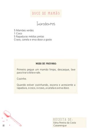 22
Doce de Mamao
Ingredientes
5 Mamões verdes
1 Coco
5 Rapaduras médias pretas
Cravo, canela e erva doce a gosto
MODO DE PREPARO:
Primeiro pegue um mamão limpo, descasque, lave
para tirar o leite e rale.
Cozinhe.
Quando estiver cozinhando, escorra e acrescente a
rapadura, o coco, o cravo, a canela e a erva doce.
Receita de:
Edna Pereira da Costa
Casserengue
 