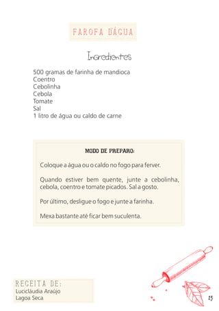 23
Farofa dAgua
Ingredientes
500 gramas de farinha de mandioca
Coentro
Cebolinha
Cebola
Tomate
Sal
1 litro de água ou caldo de carne
MODO DE PREPARO:
Coloque a água ou o caldo no fogo para ferver.
Quando estiver bem quente, junte a cebolinha,
cebola, coentro e tomate picados. Sal a gosto.
Por último, desligue o fogo e junte a farinha.
Mexa bastante até ficar bem suculenta.
Receita de:
Lucicláudia Araújo
Lagoa Seca
 