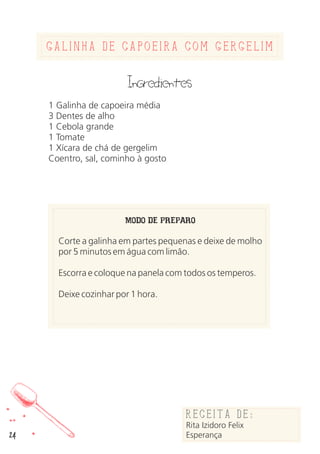 24
Galinha de Capoeira com Gergelim
Ingredientes
1 Galinha de capoeira média
3 Dentes de alho
1 Cebola grande
1 Tomate
1 Xícara de chá de gergelim
Coentro, sal, cominho à gosto
MODO DE PREPARO
Corte a galinha em partes pequenas e deixe de molho
por 5 minutos em água com limão.
Escorra e coloque na panela com todos os temperos.
Deixe cozinhar por 1 hora.
Receita de:
Rita Izidoro Felix
Esperança
 