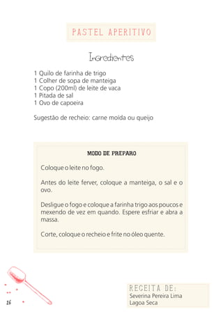 26
Pastel Aperitivo
Ingredientes
1 Quilo de farinha de trigo
1 Colher de sopa de manteiga
1 Copo (200ml) de leite de vaca
1 Pitada de sal
1 Ovo de capoeira
Sugestão de recheio: carne moída ou queijo
MODO DE PREPARO
Coloque o leite no fogo.
Antes do leite ferver, coloque a manteiga, o sal e o
ovo.
Desligue o fogo e coloque a farinha trigo aos poucos e
mexendo de vez em quando. Espere esfriar e abra a
massa.
Corte, coloque o recheio e frite no óleo quente.
Receita de:
Severina Pereira Lima
Lagoa Seca
 