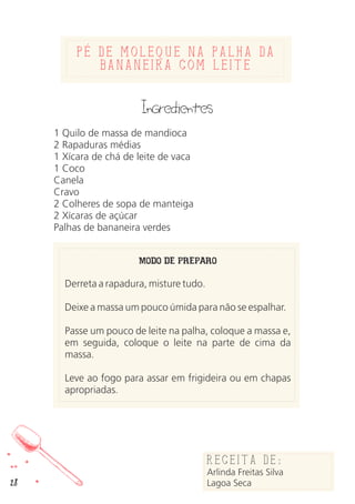 Pe de Moleque na Palha da
Bananeira com leite
Ingredientes
1 Quilo de massa de mandioca
2 Rapaduras médias
1 Xícara de chá de leite de vaca
1 Coco
Canela
Cravo
2 Colheres de sopa de manteiga
2 Xícaras de açúcar
Palhas de bananeira verdes
MODO DE PREPARO
Derreta a rapadura, misture tudo.
Deixe a massa um pouco úmida para não se espalhar.
Passe um pouco de leite na palha, coloque a massa e,
em seguida, coloque o leite na parte de cima da
massa.
Leve ao fogo para assar em frigideira ou em chapas
apropriadas.
Receita de:
Arlinda Freitas Silva
Lagoa Seca28
 