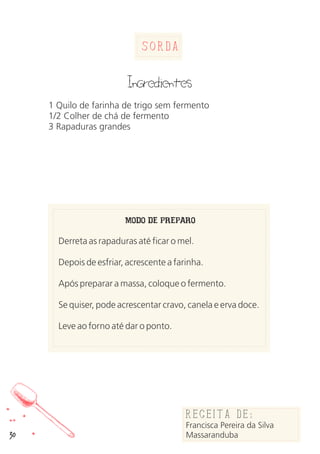 30
Sorda
Ingredientes
1 Quilo de farinha de trigo sem fermento
1/2 Colher de chá de fermento
3 Rapaduras grandes
MODO DE PREPARO
Derreta as rapaduras até ficar o mel.
Depois de esfriar, acrescente a farinha.
Após preparar a massa, coloque o fermento.
Se quiser, pode acrescentar cravo, canela e erva doce.
Leve ao forno até dar o ponto.
Receita de:
Francisca Pereira da Silva
Massaranduba
 