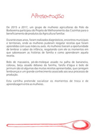 Apresentacao
De 2015 a 2017, um grupo de mulheres agricultoras do Polo da
Borborema participou do Projeto de Melhoramento das Cozinhas para o
beneficiamento de produtos da Agricultura Familiar.
Durante esses anos, foram realizados diagnósticos, encontros municipais
e territoriais, onde as mulheres puderam resgatar receitas que foram
aprendidas com suas mães ou avós. As mulheres tiveram a oportunidade
de lembrar o sabor da infância, resgatando com ele os momentos em
que saboreavam as histórias de família e como aprenderam aquela
receita.
Bolo de macaxeira, pé-de-moleque assado na palha de bananeira,
colorau, beiju assado debaixo da farinha, farofa d’água e bolo de
jerimum são só algumas das muitas receitas apresentadas, que carregam
lembranças e um grande conhecimento associado aos seus processos de
produção.
Esta cartilha pretende socializar os momentos de troca e de
aprendizagem entre as mulheres.
 