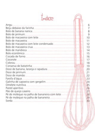 Indice
Angu
Beiju debaixo da farinha
Bolo de banana nanica
Bolo de jerimum
Bolo de macaxeira com leite
Bolo de macaxeira
Bolo de macaxeira com leite condensado
Bolo de macaxeira crua
Bolo de mandioca
Bolo econômico
Cocada de forno
Cocorote
Colorau
Conserva de batatinha
Doce de banana, laranja e rapadura
Doce de jerimum
Doce de mamão
Farofa d’água
Galinha de capoeira com gergelim
Omelete nutritiva
Pastel aperitivo
Pão de queijo caseiro
Pé de moleque na palha de bananeira com leite
Pé de moleque na palha de bananeira
Sorda
6
7
8
9
10
11
12
13
14
15
16
17
18
19
20
21
22
23
24
25
26
27
28
29
30
´
 