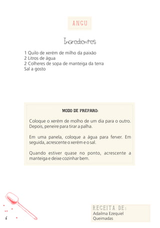 Angu
Ingredientes
1 Quilo de xerém de milho da paixão
2 Litros de água
2 Colheres de sopa de manteiga da terra
Sal a gosto
MODO DE PREPARO:
Coloque o xerém de molho de um dia para o outro.
Depois, peneire para tirar a palha.
Em uma panela, coloque a água para ferver. Em
seguida, acrescente o xerém e o sal.
Quando estiver quase no ponto, acrescente a
manteiga e deixe cozinhar bem.
6
Receita de:
Adailma
Queimadas
Receita de:
Adailma Ezequiel
Queimadas
 