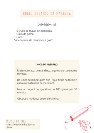 7
beijU debaixo da farinha
Ingredientes
1,5 Quilo de massa de mandioca
1 Quilo de goma
1 Coco
Sal e farinha de mandioca a gosto
MODO DE PREPARO:
Misture a massa de mandioca, a goma e o coco numa
travessa.
Dê umas batidinhas para que fique firme na forma e
cubra com a farinha de mandioca.
Leve ao fogo à temperatura de 180 graus por 30
minutos.
Observe a mudança de cor da farinha.
Receita de:
Adailma
Queimadas
Receita de:
Maria Teresiana dos Santos
Areial
 