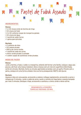 Pastel de Fubá Assado
INGREDIENTES
Massa:
• 1 e 1/2 xícara (chá) de farinha de trigo
• 1/2 xícara de fubá
• 2 e 1/2 colheres (sopa) de margarina gelada
• 1/2 xícara de água
• 1 sachê de caldo Carne
• 1 gema para pincelar
Recheio:
• 2 colheres de óleo
• 1/2 cebola picada
• 500 g de carne moída
• 1 sachê de caldo de carne
• cheiro verde picado à vontade
• 1 colher (sopa) de azeitonas verde picadas
MODO DE FAZER
Massa:
Junte a farinha, o fubá, o caldo e a margarina, esfarele até formar uma farofa, coloque a água aos
poucos, até ficar uma massa maleável. Abra a massa com um rolo em superfície enfarinhada,
corte em círculos. Recheie, feche os círculos apertando as bordas com um garfo. Pincele com a
gema, coloque em uma forma untada e leve ao forno preaquecido (180°C) até dourar.
Recheio:
Aqueça o óleo em uma panela, acrescente a cebola e refogue rapidamente, acrescente a carne e
refogue por 5 minutos. Junte o caldo de carne, sazón e cozinhe em fogo baixo e panela tampada
por mais 5 minutos. Desligue o fogo, acrescente a azeitona, o cheiro verde e deixe esfriar.
RENDIMENTO: 6 PORÇÕES
TEMPO DE PREPARO: 50 MIN.
 