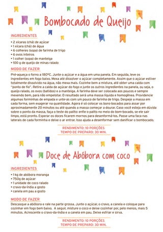 INGREDIENTES
• 1 kg de abóbora moranga
• 750g de açúcar
• 1 unidade de coco ralado
• cravo-da-índia a gosto
• canela em pau a gosto
MODO DE FAZER
Descasque a abóbora e rale na parte grossa. Junte o açúcar, o cravo, a canela e coloque para
cozinhar em fogo bem baixo. A seguir, misture o coco e deixe cozinhar por, pelo menos, mais 5
minutos. Acrescente o cravo-da-índia e a canela em pau. Deixe esfriar e sirva.
Bombocado de Queijo
INGREDIENTES
• 2 xícaras (chá) de açúcar
• 1 xícara (chá) de água
• 6 colheres (sopa) de farinha de trigo
• 6 ovos inteiros
• 1 colher (sopa) de manteiga
• 100 g de queijo de minas ralado
MODO DE FAZER
Pré-aqueça o forno a 180ºC. Junte o açúcar e a água em uma panela. Em seguida, leve os
ingredientes em fogo baixo. Mexa até dissolver o açúcar completamente. Assim que o açúcar estiver
totalmente dissolvido na água, não mexa mais. Cozinhe bem a mistura, até obter uma calda com
“ponto de fio”. Retire a calda de açúcar do fogo e junte os outros ingredientes na panela, ou seja, o
queijo ralado, os ovos (batidos) e a manteiga. A farinha deve ser colocada aos poucos e sempre
mexendo bem, para não empelotar. O resultado será uma massa líquida e homogênea. Providencie
algumas forminhas de empada e unte-as com um pouco de farinha de trigo. Despeje a massa em
cada forma, sem exagerar na quantidade. Agora é só colocar os bons-bocados para assar por
aproximadamente 20 minutos ou até quando a massa começar a dourar. Caso você esteja em dúvida
sobre o ponto da massa, faça o teste do palito: enfie o palito no meio do bom-bocado, se ele sair
limpo, está pronto. Esperar os doces ficarem mornos para desenformá-los. Passe uma faca nas
laterais de cada forminha e deixe o ar entrar. Isso ajuda a desenformar sem danificar o bombocado.
RENDIMENTO: 10 PORÇÕES
TEMPO DE PREPARO: 30 MIN.
RENDIMENTO: 10 PORÇÕES
TEMPO DE PREPARO: 30 MIN.
Doce de Abóbora com coco
 