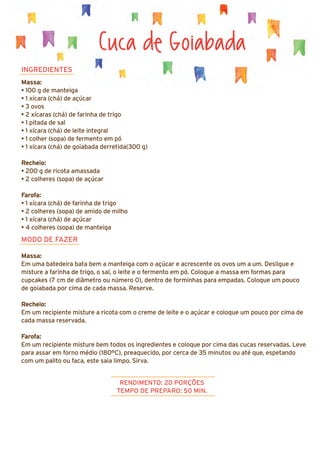 Cuca de Goiabada
INGREDIENTES
Massa:
• 100 g de manteiga
• 1 xícara (chá) de açúcar
• 3 ovos
• 2 xícaras (chá) de farinha de trigo
• 1 pitada de sal
• 1 xícara (chá) de leite integral
• 1 colher (sopa) de fermento em pó
• 1 xícara (chá) de goiabada derretida(300 g)
Recheio:
• 200 g de ricota amassada
• 2 colheres (sopa) de açúcar
Farofa:
• 1 xícara (chá) de farinha de trigo
• 2 colheres (sopa) de amido de milho
• 1 xícara (chá) de açúcar
• 4 colheres (sopa) de manteiga
MODO DE FAZER
Massa:
Em uma batedeira bata bem a manteiga com o açúcar e acrescente os ovos um a um. Desligue e
misture a farinha de trigo, o sal, o leite e o fermento em pó. Coloque a massa em formas para
cupcakes (7 cm de diâmetro ou número 0), dentro de forminhas para empadas. Coloque um pouco
de goiabada por cima de cada massa. Reserve.
Recheio:
Em um recipiente misture a ricota com o creme de leite e o açúcar e coloque um pouco por cima de
cada massa reservada.
Farofa:
Em um recipiente misture bem todos os ingredientes e coloque por cima das cucas reservadas. Leve
para assar em forno médio (180°C), preaquecido, por cerca de 35 minutos ou até que, espetando
com um palito ou faca, este saia limpo. Sirva.
RENDIMENTO: 20 PORÇÕES
TEMPO DE PREPARO: 50 MIN.
 