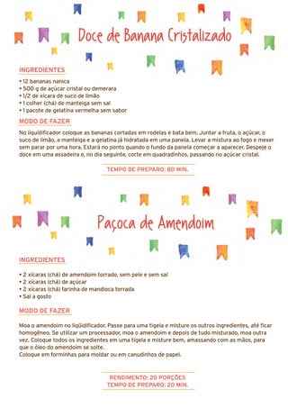 INGREDIENTES
• 2 xícaras (chá) de amendoim torrado, sem pele e sem sal
• 2 xícaras (chá) de açúcar
• 2 xícaras (chá) farinha de mandioca torrada
• Sal a gosto
MODO DE FAZER
Moa o amendoim no liqüidificador. Passe para uma tigela e misture os outros ingredientes, até ficar
homogêneo. Se utilizar um processador, moa o amendoim e depois de tudo misturado, moa outra
vez. Coloque todos os ingredientes em uma tigela e misture bem, amassando com as mãos, para
que o óleo do amendoim se solte.
Coloque em forminhas para moldar ou em canudinhos de papel.
Doce de Banana Cristalizado
INGREDIENTES
• 12 bananas nanica
• 500 g de açúcar cristal ou demerara
• 1/2 de xícara de suco de limão
• 1 colher (chá) de manteiga sem sal
• 1 pacote de gelatina vermelha sem sabor
MODO DE FAZER
No liquidificador coloque as bananas cortadas em rodelas e bata bem. Juntar a fruta, o açúcar, o
suco de limão, a manteiga e a gelatina já hidratada em uma panela. Levar a mistura ao fogo e mexer
sem parar por uma hora. Estará no ponto quando o fundo da panela começar a aparecer. Despeje o
doce em uma assadeira e, no dia seguinte, corte em quadradinhos, passando no açúcar cristal.
TEMPO DE PREPARO: 80 MIN.
RENDIMENTO: 20 PORÇÕES
TEMPO DE PREPARO: 20 MIN.
Pacoca de Amendoim
 