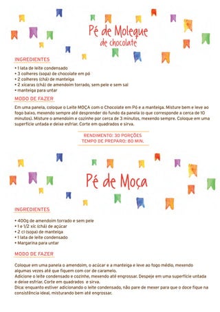 INGREDIENTES
• 400g de amendoim torrado e sem pele
• 1 e 1/2 xíc (chá) de açúcar
• 2 cl (sopa) de manteiga
• 1 lata de leite condensado
• Margarina para untar
MODO DE FAZER
Coloque em uma panela o amendoim, o acúcar e a manteiga e leve ao fogo médio, mexendo
algumas vezes até que fiquem com cor de caramelo.
Adicione o leite condensado e cozinhe, mexendo até engrossar. Despeje em uma superfície untada
e deixe esfriar. Corte em quadrados e sirva.
Dica: enquanto estiver adicionando o leite condensado, não pare de mexer para que o doce fique na
consistência ideal, misturando bem até engrossar.
Pé de Moleque
de chocolate
INGREDIENTES
• 1 lata de leite condensado
• 3 colheres (sopa) de chocolate em pó
• 2 colheres (chá) de manteiga
• 2 xícaras (chá) de amendoim torrado, sem pele e sem sal
• manteiga para untar
MODO DE FAZER
Em uma panela, coloque o Leite MOÇA com o Chocolate em Pó e a manteiga. Misture bem e leve ao
fogo baixo, mexendo sempre até desprender do fundo da panela (o que corresponde a cerca de 10
minutos). Misture o amendoim e cozinhe por cerca de 3 minutos, mexendo sempre. Coloque em uma
superfície untada e deixe esfriar. Corte em quadrados e sirva.
RENDIMENTO: 30 PORÇÕES
TEMPO DE PREPARO: 80 MIN.
Pé de Moça
 