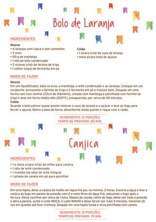 Canjica
INGREDIENTES
• 1 e meia xícara (chá) de milho para canjica
• 1 lata de leite condensado
• 1 medida (da lata) de leite integral
• 1 pitada de canela em pó para polvilhar
MODO DE FAZER
Em uma tigela, deixe a canjica de molho em água fria por, no mínimo, 2 horas. Escorra a água e leve a
canjica ao fogo em panela de pressão com 2 e meio litros de água fria, reduzindo o fogo após a
fervura. Deixe cozinhar por cerca de 1 hora. Depois de cozida, retire do fogo, deixe sair toda a pressão
e abra a panela. Junte o Leite MOÇA, o Leite NINHO e deixe ferver por mais 5 minutos, mexendo de
vez em quando até ficar cremosa. Despeje em uma tigela funda e sirva polvilhada com canela.
Bolo de Laranja
INGREDIENTES
Massa:
• 4 laranjas sem casca e sem sementes
• 3 ovos
• 00 g de manteiga
• 1 lata de leite condensado
• 2 xícaras (chá) de farinha de trigo
• 1 colher (sopa) de fermento em pó
MODO DE FAZER
Massa:
Em um liquidificador, bata os ovos, a manteiga, o leite condensado e as laranjas. Coloque em um
recipiente, acrescente a farinha de trigo e o fermento em pó e misture bem. Despeje em uma
forma com furo central (23cm de diâmetro), untada com manteiga e polvilhada com farinha de
trigo e asse em forno médio-alto (200ºC), preaquecido, por cerca de 40 minutos.
Calda:
Quando o bolo estiver quase pronto misture o suco de laranja e o açúcar e leve ao fogo para
ferver e apurar. Retire o bolo do forno, desenforme ainda quente e regue com a calda.
RENDIMENTO: 12 PORÇÕES
TEMPO DE PREPARO: 80 MIN.
RENDIMENTO: 10 PORÇÕES
TEMPO DE PREPARO: 75 MIN.
Calda:
• 1 xícara (chá) de suco de laranja
• meia xícara (chá) de açúcar
 