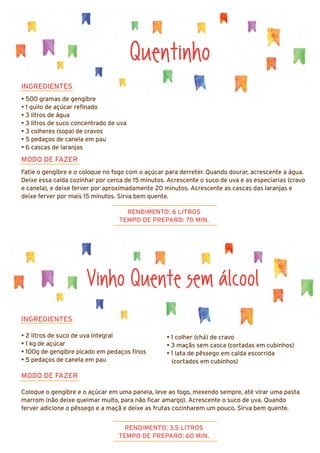 INGREDIENTES
• 2 litros de suco de uva integral
• 1 kg de açúcar
• 100g de gengibre picado em pedaços finos
• 5 pedaços de canela em pau
MODO DE FAZER
Coloque o gengibre e o açúcar em uma panela, leve ao fogo, mexendo sempre, até virar uma pasta
marrom (não deixe queimar muito, para não ficar amargo). Acrescente o suco de uva. Quando
ferver adicione o pêssego e a maçã e deixe as frutas cozinharem um pouco. Sirva bem quente.
Quentinho
INGREDIENTES
• 500 gramas de gengibre
• 1 quilo de açúcar refinado
• 3 litros de água
• 3 litros de suco concentrado de uva
• 3 colheres (sopa) de cravos
• 5 pedaços de canela em pau
• 6 cascas de laranjas
MODO DE FAZER
Fatie o gengibre e o coloque no fogo com o açúcar para derreter. Quando dourar, acrescente a água.
Deixe essa calda cozinhar por cerca de 15 minutos. Acrescente o suco de uva e as especiarias (cravo
e canela), e deixe ferver por aproximadamente 20 minutos. Acrescente as cascas das laranjas e
deixe ferver por mais 15 minutos. Sirva bem quente.
RENDIMENTO: 6 LITROS
TEMPO DE PREPARO: 70 MIN.
RENDIMENTO: 3,5 LITROS
TEMPO DE PREPARO: 60 MIN.
Vinho Quente sem álcool
• 1 colher (chá) de cravo
• 3 maçãs sem casca (cortadas em cubinhos)
• 1 lata de pêssego em calda escorrida
(cortados em cubinhos)
 