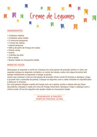INGREDIENTES
• 3 batatas médias
• 2 batatas salsa média
• 2 cenouras pequenas
• 1 creme de cebola
1 cebola pequena
• 500 g de peito de frango em cubos
• Cheiro verde
• Azeite
• 3 dentes de alho
• Sal a gosto
• Queijo ralado ou mussarela ralada
MODO DE FAZER
Descasque os legumes e corte-os. Coloque em uma panela de pressão azeite e o alho, em
seguida coloque os legumes cortados e o creme de cebola, cubra com água fervente (até
tampar totalmente os legumes) e tampe a panela.
Assim que começar a fervura da panela de pressão (chiar) conte 8 minutos e desligue o fogo
e já pode tirar a pressão da panela. Coloque os legumes com o caldo restante no liquidificador
e bata por 2 minutos.
Em uma panela refogue o peito de frango com sal a gosto, azeite e cebola até que fique
douradinho. Despeje o caldo em cima do frango mexa bem, desligue o fogo e salpique com o
cheiro verde. Sirva em seguida com queijo ralado ou mussarela ralada.
RENDIMENTO: 8 PORÇÕES
TEMPO DE PREPARO: 30 MIN.
Creme de Legumes
 