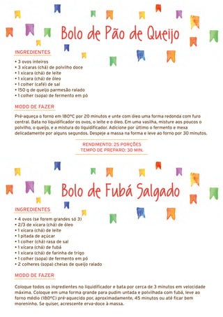 Bolo de Fubá Salgado
INGREDIENTES
• 4 ovos (se forem grandes só 3)
• 2/3 de xícara (chá) de óleo
• 1 xícara (chá) de leite
• 1 pitada de açúcar
• 1 colher (chá) rasa de sal
• 1 xícara (chá) de fubá
• 1 xícara (chá) de farinha de trigo
• 1 colher (sopa) de fermento em pó
• 2 colheres (sopa) cheias de queijo ralado
MODO DE FAZER
Coloque todos os ingredientes no liquidificador e bata por cerca de 3 minutos em velocidade
máxima. Coloque em uma forma grande para pudim untada e polvilhada com fubá, leve ao
forno médio (180ºC) pré-aquecido por, aproximadamente, 45 minutos ou até ficar bem
moreninho. Se quiser, acrescente erva-doce à massa.
Bolo de Pão de Queijo
INGREDIENTES
• 3 ovos inteiros
• 3 xícaras (chá) de polvilho doce
• 1 xícara (chá) de leite
• 1 xícara (chá) de óleo
• 1 colher (café) de sal
• 150 g de queijo parmesão ralado
• 1 colher (sopa) de fermento em pó
MODO DE FAZER
Pré-aqueça o forno em 180°C por 20 minutos e unte com óleo uma forma redonda com furo
central. Bata no liquidificador os ovos, o leite e o óleo. Em uma vasilha, misture aos poucos o
polvilho, o queijo, e a mistura do liquidificador. Adicione por último o fermento e mexa
delicadamente por alguns segundos. Despeje a massa na forma e leve ao forno por 30 minutos.
RENDIMENTO: 25 PORÇÕES
TEMPO DE PREPARO: 30 MIN.
 