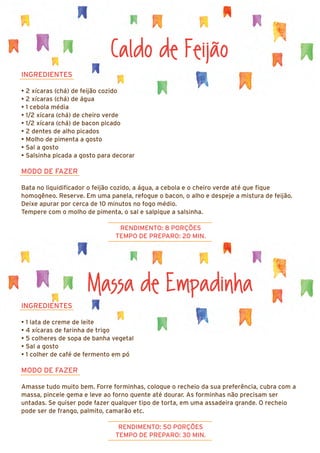 Massa de Empadinha
INGREDIENTES
• 1 lata de creme de leite
• 4 xícaras de farinha de trigo
• 5 colheres de sopa de banha vegetal
• Sal a gosto
• 1 colher de café de fermento em pó
MODO DE FAZER
Amasse tudo muito bem. Forre forminhas, coloque o recheio da sua preferência, cubra com a
massa, pincele gema e leve ao forno quente até dourar. As forminhas não precisam ser
untadas. Se quiser pode fazer qualquer tipo de torta, em uma assadeira grande. O recheio
pode ser de frango, palmito, camarão etc.
RENDIMENTO: 50 PORÇÕES
TEMPO DE PREPARO: 30 MIN.
Caldo de Feijão
INGREDIENTES
• 2 xícaras (chá) de feijão cozido
• 2 xícaras (chá) de água
• 1 cebola média
• 1/2 xícara (chá) de cheiro verde
• 1/2 xícara (chá) de bacon picado
• 2 dentes de alho picados
• Molho de pimenta a gosto
• Sal a gosto
• Salsinha picada a gosto para decorar
MODO DE FAZER
Bata no liquidificador o feijão cozido, a água, a cebola e o cheiro verde até que fique
homogêneo. Reserve. Em uma panela, refogue o bacon, o alho e despeje a mistura de feijão.
Deixe apurar por cerca de 10 minutos no fogo médio.
Tempere com o molho de pimenta, o sal e salpique a salsinha.
RENDIMENTO: 8 PORÇÕES
TEMPO DE PREPARO: 20 MIN.
 