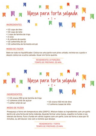Massa para torta salgada
INGREDIENTES
• 1/2 copo de óleo
• 1/2 copo de leite
• 1 copo de farinha de trigo
• 2 ovos
• 4 colheres de queijo
• 1/2 colherinha de sal
• 1/2 colherinha de fermento em pó
MODO DE FAZER
Bate-se tudo no liquidificador. Coloca-se uma parte num pirex untado, recheia-se a gosto e
depois coloca-se a outra camada. Assar em forno quente.
RENDIMENTO: 8 PORÇÕES
TEMPO DE PREPARO: 20 MIN.
• 1 •
Massa para torta salgada
• 2 •
INGREDIENTES
• 1 1/2 xícara (190 g) de farinha de trigo
• 2 colheres (chá) de açúcar
• 1 colher (chá) de sal
MODO DE FAZER
Preaqueça o forno em temperatura alta (200ºC). Misture todos os ingredientes com um garfo
dentro de uma forma de torta redonda. Quando formar uma massa, espalhe no fundo e nas
laterais da forma. Fure o fundo em vários lugares com um garfo. Leve ao forno e asse por 15
minutos, ou até dourar. Use com o recheio que desejar.
RENDIMENTO: 1 TORTA
TEMPO DE PREPARO: 25 MIN.
• 1/2 xícara (120 ml) de óleo
• 2 colheres (sopa) de leite
 