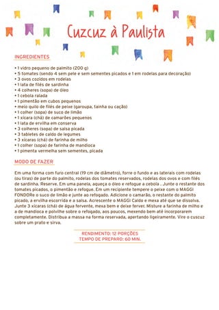 Cuzcuz à Paulista
INGREDIENTES
• 1 vidro pequeno de palmito (200 g)
• 5 tomates (sendo 4 sem pele e sem sementes picados e 1 em rodelas para decoração)
• 3 ovos cozidos em rodelas
• 1 lata de filés de sardinha
• 4 colheres (sopa) de óleo
• 1 cebola ralada
• 1 pimentão em cubos pequenos
• meio quilo de filés de peixe (garoupa, tainha ou cação)
• 1 colher (sopa) de suco de limão
• 1 xícara (chá) de camarões pequenos
• 1 lata de ervilha em conserva
• 3 colheres (sopa) de salsa picada
• 3 tabletes de caldo de legumes
• 3 xícaras (chá) de farinha de milho
• 1 colher (sopa) de farinha de mandioca
• 1 pimenta vermelha sem sementes, picada
MODO DE FAZER
Em uma forma com furo central (19 cm de diâmetro), forre o fundo e as laterais com rodelas
(ou tiras) de parte do palmito, rodelas dos tomates reservados, rodelas dos ovos e com filés
de sardinha. Reserve. Em uma panela, aqueça o óleo e refogue a cebola . Junte o restante dos
tomates picados, o pimentão e refogue. Em um recipiente tempere o peixe com o MAGGI
FONDORe o suco de limão e junte ao refogado. Adicione o camarão, o restante do palmito
picado, a ervilha escorrida e a salsa. Acrescente o MAGGI Caldo e mexa até que se dissolva.
Junte 3 xícaras (chá) de água fervente, mexa bem e deixe ferver. Misture a farinha de milho e
a de mandioca e polvilhe sobre o refogado, aos poucos, mexendo bem até incorporarem
completamente. Distribua a massa na forma reservada, apertando ligeiramente. Vire o cuscuz
sobre um prato e sirva.
RENDIMENTO: 12 PORÇÕES
TEMPO DE PREPARO: 60 MIN.
 