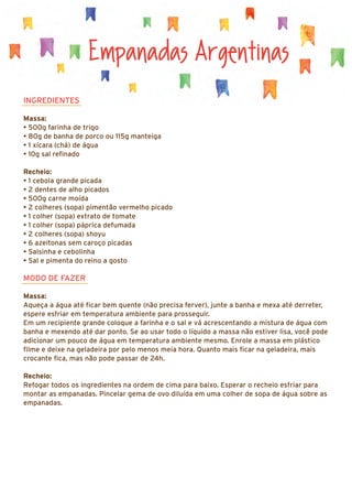 Empanadas Argentinas
INGREDIENTES
Massa:
• 500g farinha de trigo
• 80g de banha de porco ou 115g manteiga
• 1 xícara (chá) de água
• 10g sal refinado
Recheio:
• 1 cebola grande picada
• 2 dentes de alho picados
• 500g carne moída
• 2 colheres (sopa) pimentão vermelho picado
• 1 colher (sopa) extrato de tomate
• 1 colher (sopa) páprica defumada
• 2 colheres (sopa) shoyu
• 6 azeitonas sem caroço picadas
• Salsinha e cebolinha
• Sal e pimenta do reino a gosto
MODO DE FAZER
Massa:
Aqueça a água até ficar bem quente (não precisa ferver), junte a banha e mexa até derreter,
espere esfriar em temperatura ambiente para prosseguir.
Em um recipiente grande coloque a farinha e o sal e vá acrescentando a mistura de água com
banha e mexendo até dar ponto. Se ao usar todo o líquido a massa não estiver lisa, você pode
adicionar um pouco de água em temperatura ambiente mesmo. Enrole a massa em plástico
filme e deixe na geladeira por pelo menos meia hora. Quanto mais ficar na geladeira, mais
crocante fica, mas não pode passar de 24h.
Recheio:
Refogar todos os ingredientes na ordem de cima para baixo. Esperar o recheio esfriar para
montar as empanadas. Pincelar gema de ovo diluída em uma colher de sopa de água sobre as
empanadas.
 