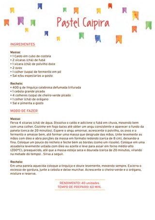 Pastel Caipira
INGREDIENTES
Massa:
• 1 Caldo em cubo de costela
• 2 xícaras (chá) de fubá
• 1 xícara (chá) de polvilho doce
• 2 ovos
• 1 colher (sopa) de fermento em pó
• Sal e/ou especiarias a gosto
Recheio:
• 400 g de linguiça calabresa defumada triturada
• 1 cebola grande picada
• 4 colheres (sopa) de cheiro-verde picado
• 1 colher (chá) de orégano
• Sal e pimenta a gosto
MODO DE FAZER
Massa:
Ferva 4 xícaras (chá) de água. Dissolva o caldo e adicione o fubá em chuva, mexendo bem
com uma colher. Cozinhe em fogo baixo até obter um angu consistente e aparecer o fundo da
panela (cerca de 20 minutos). Espere o angu amornar, acrescente o polvilho, os ovos e o
fermento e amasse bem, até formar uma massa que desgrude das mãos. Unte levemente as
mãos com óleo e abra porções da massa em formato redondo (cerca de 8 cm), deixando-a
fina. Coloque um pouco do recheio e feche bem as bordas (como um rissole). Coloque em uma
assadeira levemente untada com óleo ou azeite e leve para assar em forno médio-alto
(200°C), preaquecido, até que a massa esteja seca e dourada (cerca de 20 minutos, virando
na metade do tempo) . Sirva a seguir.
Recheio:
Em uma panela aquecida coloque a linguiça e doure levemente, mexendo sempre. Escorra o
excesso de gordura, junte a cebola e deixe murchar. Acrescente o cheiro-verde e o orégano,
misture e reserve.
RENDIMENTO: 40 unidades
TEMPO DE PREPARO: 60 MIN.
 