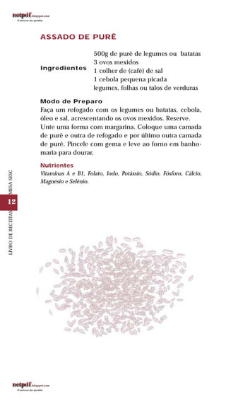 12
LIVRODERECEITASMESASESC
ASSADO DE PURÊ
Ingredientes
500g de purê de legumes ou batatas
3 ovos mexidos
1 colher de (café) de sal
1 cebola pequena picada
legumes, folhas ou talos de verduras
Modo de Preparo
Faça um refogado com os legumes ou batatas, cebola,
óleo e sal, acrescentando os ovos mexidos. Reserve.
Unte uma forma com margarina. Coloque uma camada
de purê e outra de refogado e por último outra camada
de purê. Pincele com gema e leve ao forno em banho-
maria para dourar.
Nutrientes
Vitaminas A e B1, Folato, Iodo, Potássio, Sódio, Fósforo, Cálcio,
Magnésio e Selênio.
 