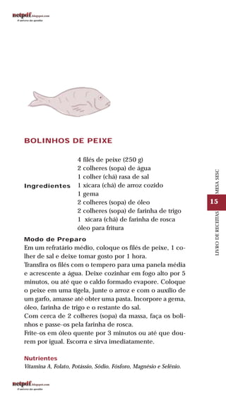 15
LIVRODERECEITASMESASESC
BOLINHOS DE PEIXE
Ingredientes
4 filés de peixe (250 g)
2 colheres (sopa) de água
1 colher (chá) rasa de sal
1 xícara (chá) de arroz cozido
1 gema
2 colheres (sopa) de óleo
2 colheres (sopa) de farinha de trigo
1 xícara (chá) de farinha de rosca
óleo para fritura
Modo de Preparo
Em um refratário médio, coloque os filés de peixe, 1 co-
lher de sal e deixe tomar gosto por 1 hora.
Transfira os filés com o tempero para uma panela média
e acrescente a água. Deixe cozinhar em fogo alto por 5
minutos, ou até que o caldo formado evapore. Coloque
o peixe em uma tigela, junte o arroz e com o auxílio de
um garfo, amasse até obter uma pasta. Incorpore a gema,
óleo, farinha de trigo e o restante do sal.
Com cerca de 2 colheres (sopa) da massa, faça os boli-
nhos e passe-os pela farinha de rosca.
Frite-os em óleo quente por 3 minutos ou até que dou-
rem por igual. Escorra e sirva imediatamente.
Nutrientes
Vitamina A, Folato, Potássio, Sódio, Fósforo, Magnésio e Selênio.
 