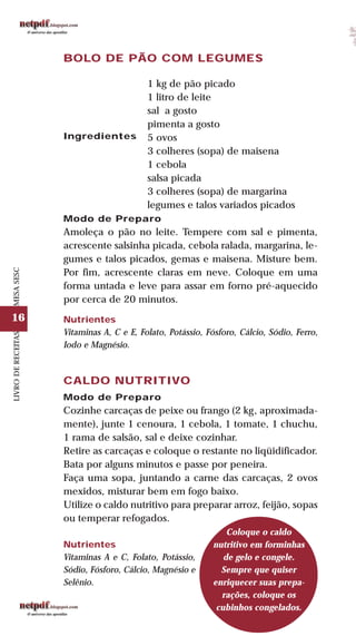 16
LIVRODERECEITASMESASESC
BOLO DE PÃO COM LEGUMES
Ingredientes
1 kg de pão picado
1 litro de leite
sal a gosto
pimenta a gosto
5 ovos
3 colheres (sopa) de maisena
1 cebola
salsa picada
3 colheres (sopa) de margarina
legumes e talos variados picados
Modo de Preparo
Amoleça o pão no leite. Tempere com sal e pimenta,
acrescente salsinha picada, cebola ralada, margarina, le-
gumes e talos picados, gemas e maisena. Misture bem.
Por fim, acrescente claras em neve. Coloque em uma
forma untada e leve para assar em forno pré-aquecido
por cerca de 20 minutos.
Nutrientes
Vitaminas A, C e E, Folato, Potássio, Fósforo, Cálcio, Sódio, Ferro,
Iodo e Magnésio.
CALDO NUTRITIVO
Modo de Preparo
Cozinhe carcaças de peixe ou frango (2 kg, aproximada-
mente), junte 1 cenoura, 1 cebola, 1 tomate, 1 chuchu,
1 rama de salsão, sal e deixe cozinhar.
Retire as carcaças e coloque o restante no liqüidificador.
Bata por alguns minutos e passe por peneira.
Faça uma sopa, juntando a carne das carcaças, 2 ovos
mexidos, misturar bem em fogo baixo.
Utilize o caldo nutritivo para preparar arroz, feijão, sopas
ou temperar refogados.
Nutrientes
Vitaminas A e C, Folato, Potássio,
Sódio, Fósforo, Cálcio, Magnésio e
Selênio.
Coloque o caldo
nutritivo em forminhas
de gelo e congele.
Sempre que quiser
enriquecer suas prepa-
rações, coloque os
cubinhos congelados.
 