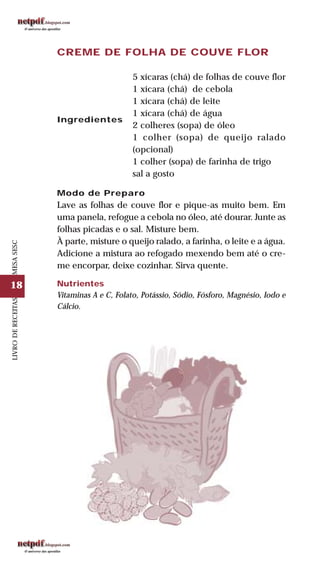 18
LIVRODERECEITASMESASESC
CREME DE FOLHA DE COUVE FLOR
Ingredientes
5 xícaras (chá) de folhas de couve flor
1 xícara (chá) de cebola
1 xícara (chá) de leite
1 xícara (chá) de água
2 colheres (sopa) de óleo
1 colher (sopa) de queijo ralado
(opcional)
1 colher (sopa) de farinha de trigo
sal a gosto
Modo de Preparo
Lave as folhas de couve flor e pique-as muito bem. Em
uma panela, refogue a cebola no óleo, até dourar. Junte as
folhas picadas e o sal. Misture bem.
À parte, misture o queijo ralado, a farinha, o leite e a água.
Adicione a mistura ao refogado mexendo bem até o cre-
me encorpar, deixe cozinhar. Sirva quente.
Nutrientes
Vitaminas A e C, Folato, Potássio, Sódio, Fósforo, Magnésio, Iodo e
Cálcio.
 