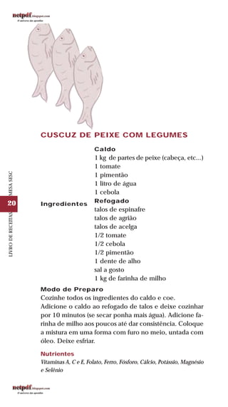 20
LIVRODERECEITASMESASESC
CUSCUZ DE PEIXE COM LEGUMES
Ingredientes
Caldo
1 kg de partes de peixe (cabeça, etc...)
1 tomate
1 pimentão
1 litro de água
1 cebola
Refogado
talos de espinafre
talos de agrião
talos de acelga
1/2 tomate
1/2 cebola
1/2 pimentão
1 dente de alho
sal a gosto
1 kg de farinha de milho
Modo de Preparo
Cozinhe todos os ingredientes do caldo e coe.
Adicione o caldo ao refogado de talos e deixe cozinhar
por 10 minutos (se secar ponha mais água). Adicione fa-
rinha de milho aos poucos até dar consistência. Coloque
a mistura em uma forma com furo no meio, untada com
óleo. Deixe esfriar.
Nutrientes
Vitaminas A, C e E, Folato, Ferro, Fósforo, Cálcio, Potássio, Magnésio
e Selênio
 