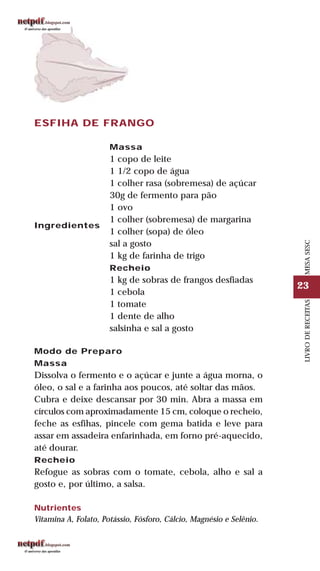 23
LIVRODERECEITASMESASESC
ESFIHA DE FRANGO
Ingredientes
Massa
1 copo de leite
1 1/2 copo de água
1 colher rasa (sobremesa) de açúcar
30g de fermento para pão
1 ovo
1 colher (sobremesa) de margarina
1 colher (sopa) de óleo
sal a gosto
1 kg de farinha de trigo
Recheio
1 kg de sobras de frangos desfiadas
1 cebola
1 tomate
1 dente de alho
salsinha e sal a gosto
Modo de Preparo
Massa
Dissolva o fermento e o açúcar e junte a água morna, o
óleo, o sal e a farinha aos poucos, até soltar das mãos.
Cubra e deixe descansar por 30 min. Abra a massa em
círculos com aproximadamente 15 cm, coloque o recheio,
feche as esfihas, pincele com gema batida e leve para
assar em assadeira enfarinhada, em forno pré-aquecido,
até dourar.
Recheio
Refogue as sobras com o tomate, cebola, alho e sal a
gosto e, por último, a salsa.
Nutrientes
Vitamina A, Folato, Potássio, Fósforo, Cálcio, Magnésio e Selênio.
 