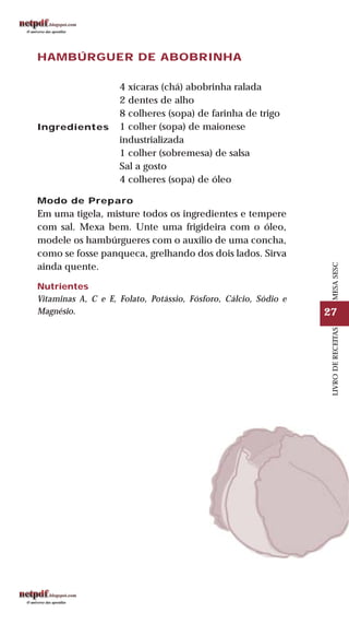 27
LIVRODERECEITASMESASESC
HAMBÚRGUER DE ABOBRINHA
Ingredientes
4 xícaras (chá) abobrinha ralada
2 dentes de alho
8 colheres (sopa) de farinha de trigo
1 colher (sopa) de maionese
industrializada
1 colher (sobremesa) de salsa
Sal a gosto
4 colheres (sopa) de óleo
Modo de Preparo
Em uma tigela, misture todos os ingredientes e tempere
com sal. Mexa bem. Unte uma frigideira com o óleo,
modele os hambúrgueres com o auxílio de uma concha,
como se fosse panqueca, grelhando dos dois lados. Sirva
ainda quente.
Nutrientes
Vitaminas A, C e E, Folato, Potássio, Fósforo, Cálcio, Sódio e
Magnésio.
 