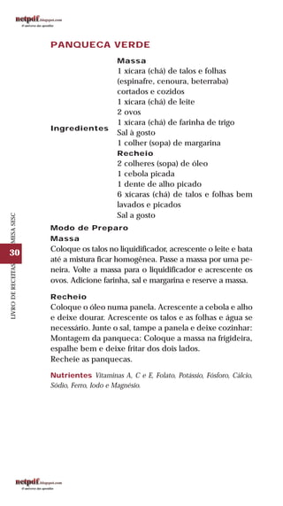 30
LIVRODERECEITASMESASESC
PANQUECA VERDE
Massa
1 xícara (chá) de talos e folhas
(espinafre, cenoura, beterraba)
cortados e cozidos
1 xícara (chá) de leite
2 ovos
1 xícara (chá) de farinha de trigo
Sal à gosto
1 colher (sopa) de margarina
Recheio
2 colheres (sopa) de óleo
1 cebola picada
1 dente de alho picado
6 xícaras (chá) de talos e folhas bem
lavados e picados
Sal a gosto
Ingredientes
Modo de Preparo
Massa
Coloque os talos no liquidificador, acrescente o leite e bata
até a mistura ficar homogênea. Passe a massa por uma pe-
neira. Volte a massa para o liquidificador e acrescente os
ovos. Adicione farinha, sal e margarina e reserve a massa.
Recheio
Coloque o óleo numa panela. Acrescente a cebola e alho
e deixe dourar. Acrescente os talos e as folhas e água se
necessário. Junte o sal, tampe a panela e deixe cozinhar:
Montagem da panqueca: Coloque a massa na frigideira,
espalhe bem e deixe fritar dos dois lados.
Recheie as panquecas.
Nutrientes Vitaminas A, C e E, Folato, Potássio, Fósforo, Cálcio,
Sódio, Ferro, Iodo e Magnésio.
 