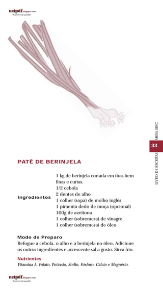 33
LIVRODERECEITASMESASESC
PATÊ DE BERINJELA
Ingredientes
1 kg de berinjela cortada em tiras bem
finas e curtas.
1/2 cebola
2 dentes de alho
1 colher (sopa) de molho inglês
1 pimenta dedo de moça (opcional)
100g de azeitona
1 colher (sobremesa) de vinagre
1 colher (sobremesa) de óleo
Modo de Preparo
Refogue a cebola, o alho e a berinjela no óleo. Adicione
os outros ingredientes e acrescente sal a gosto. Sirva frio.
Nutrientes
Vitamina A, Folato, Potássio, Sódio, Fósforo, Cálcio e Magnésio.
 
