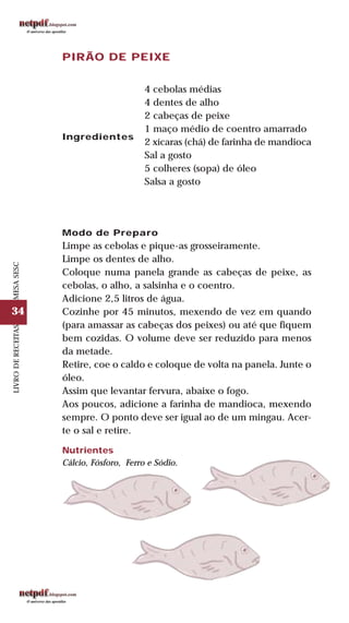 34
LIVRODERECEITASMESASESC
PIRÃO DE PEIXE
Ingredientes
4 cebolas médias
4 dentes de alho
2 cabeças de peixe
1 maço médio de coentro amarrado
2 xícaras (chá) de farinha de mandioca
Sal a gosto
5 colheres (sopa) de óleo
Salsa a gosto
Modo de Preparo
Limpe as cebolas e pique-as grosseiramente.
Limpe os dentes de alho.
Coloque numa panela grande as cabeças de peixe, as
cebolas, o alho, a salsinha e o coentro.
Adicione 2,5 litros de água.
Cozinhe por 45 minutos, mexendo de vez em quando
(para amassar as cabeças dos peixes) ou até que fiquem
bem cozidas. O volume deve ser reduzido para menos
da metade.
Retire, coe o caldo e coloque de volta na panela. Junte o
óleo.
Assim que levantar fervura, abaixe o fogo.
Aos poucos, adicione a farinha de mandioca, mexendo
sempre. O ponto deve ser igual ao de um mingau. Acer-
te o sal e retire.
Nutrientes
Cálcio, Fósforo, Ferro e Sódio.
 
