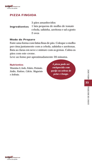 35
LIVRODERECEITASMESASESC
PIZZA FINGIDA
Ingredientes
3 pães amanhecidos
1 lata pequena de molho de tomate
cebola, salsinha, azeitona e sal a gosto
2 ovos
Modo de Preparo
Forre uma forma com fatias finas de pão. Coloque o molho
por cima juntamente com a cebola, salsinha e azeitonas.
Bata as claras em neve e misture com as gemas. Cubra os
pães com este creme.
Leve ao forno por aproximadamente 20 minutos.
Nutrientes
Vitamina A, Iodo, Folato, Potássio,
Sódio, Fósforo, Cálcio, Magnésio
e Selênio.
A pizza pode ser
enriquecida com
queijo ou sobras de
peixe e frango.
 