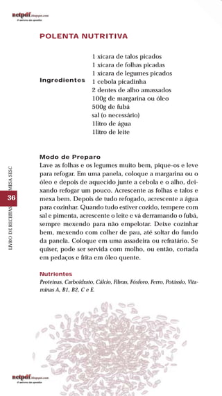 36
LIVRODERECEITASMESASESC
POLENTA NUTRITIVA
Ingredientes
1 xícara de talos picados
1 xícara de folhas picadas
1 xícara de legumes picados
1 cebola picadinha
2 dentes de alho amassados
100g de margarina ou óleo
500g de fubá
sal (o necessário)
1litro de água
1litro de leite
Modo de Preparo
Lave as folhas e os legumes muito bem, pique-os e leve
para refogar. Em uma panela, coloque a margarina ou o
óleo e depois de aquecido junte a cebola e o alho, dei-
xando refogar um pouco. Acrescente as folhas e talos e
mexa bem. Depois de tudo refogado, acrescente a água
para cozinhar. Quando tudo estiver cozido, tempere com
sal e pimenta, acrescente o leite e vá derramando o fubá,
sempre mexendo para não empelotar. Deixe cozinhar
bem, mexendo com colher de pau, até soltar do fundo
da panela. Coloque em uma assadeira ou refratário. Se
quiser, pode ser servida com molho, ou então, cortada
em pedaços e frita em óleo quente.
Nutrientes
Proteínas, Carboidrato, Cálcio, Fibras, Fósforo, Ferro, Potássio, Vita-
minas A, B1, B2, C e E.
 