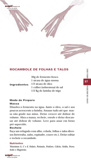 37
LIVRODERECEITASMESASESC
ROCAMBOLE DE FOLHAS E TALOS
Ingredientes
30g de fermento fresco
1 xícara de água morna
1/2 xícara de óleo
1 colher (sobremesa) de sal
1/2 Kg de farinha de trigo
Modo de Preparo
Massa
Dissolva o fermento na água. Junte o óleo, o sal e aos
poucos acrescente a farinha. Amasse tudo até que mas-
sa não grude nas mãos. Deixe crescer até dobrar de
volume. Abra a massa, recheie, enrole e deixe descan-
sar até dobrar de volume. Leve para assar em forno
pré-aquecido.
Recheio
Faça um refogado com alho, cebola, folhas e talos diver-
sos (beterraba, nabo, espinafre, couve etc.). Deixe esfriar
e recheie o rocambole.
Nutrientes
Vitaminas A, C e E, Folato, Potássio, Fósforo, Cálcio, Sódio, Ferro,
Iodo e Magnésio.
 