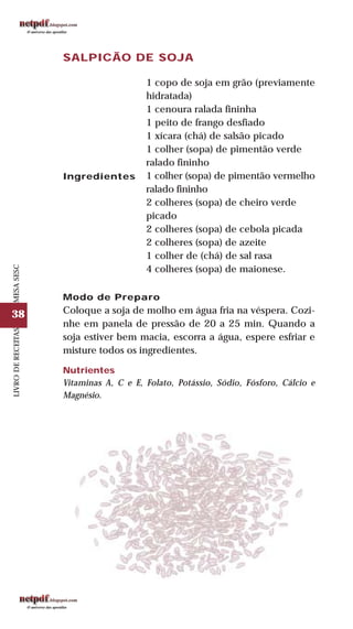 38
LIVRODERECEITASMESASESC
SALPICÃO DE SOJA
Ingredientes
1 copo de soja em grão (previamente
hidratada)
1 cenoura ralada fininha
1 peito de frango desfiado
1 xícara (chá) de salsão picado
1 colher (sopa) de pimentão verde
ralado fininho
1 colher (sopa) de pimentão vermelho
ralado fininho
2 colheres (sopa) de cheiro verde
picado
2 colheres (sopa) de cebola picada
2 colheres (sopa) de azeite
1 colher de (chá) de sal rasa
4 colheres (sopa) de maionese.
Modo de Preparo
Coloque a soja de molho em água fria na véspera. Cozi-
nhe em panela de pressão de 20 a 25 min. Quando a
soja estiver bem macia, escorra a água, espere esfriar e
misture todos os ingredientes.
Nutrientes
Vitaminas A, C e E, Folato, Potássio, Sódio, Fósforo, Cálcio e
Magnésio.
 