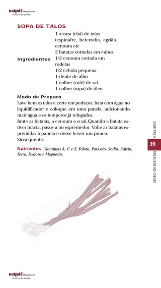 39
LIVRODERECEITASMESASESC
SOPA DE TALOS
Ingredientes
1 xícara (chá) de talos
(espinafre, beterraba, agrião,
cenoura etc
2 batatas cortadas em cubos
1/2 cenoura cortada em
rodelas
1/2 cebola pequena
1 dente de alho
1 colher (café) de sal
1 colher (sopa) de óleo
Modo de Preparo
Lave bem os talos e corte em pedaços, bata com água no
liquidificador e coloque em uma panela, adicionando
mais água e os temperos já refogados.
Junte as batatas, a cenoura e o sal.Quando a batata es-
tiver macia, passe-a no espremedor. Volte as batatas es-
premidas à panela e deixe ferver um pouco.
Sirva quente.
Nutrientes Vitaminas A, C e E, Folato, Potássio, Sódio, Cálcio,
Ferro, Fósforo e Magnésio.
 