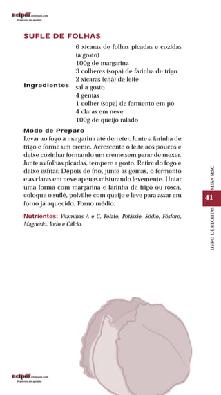 41
LIVRODERECEITASMESASESC
SUFLÊ DE FOLHAS
Ingredientes
6 xícaras de folhas picadas e cozidas
(a gosto)
100g de margarina
3 colheres (sopa) de farinha de trigo
2 xícaras (chá) de leite
sal a gosto
4 gemas
1 colher (sopa) de fermento em pó
4 claras em neve
100g de queijo ralado
Modo de Preparo
Levar ao fogo a margarina até derreter. Junte a farinha de
trigo e forme um creme. Acrescente o leite aos poucos e
deixe cozinhar formando um creme sem parar de mexer.
Junte as folhas picadas, tempere a gosto. Retire do fogo e
deixe esfriar. Depois de frio, junte as gemas, o fermento
e as claras em neve apenas misturando levemente. Untar
uma forma com margarina e farinha de trigo ou rosca,
coloque o suflê, polvilhe com queijo e leve para assar em
forno já aquecido. Forno médio.
Nutrientes: Vitaminas A e C, Folato, Potássio, Sódio, Fósforo,
Magnésio, Iodo e Cálcio.
 
