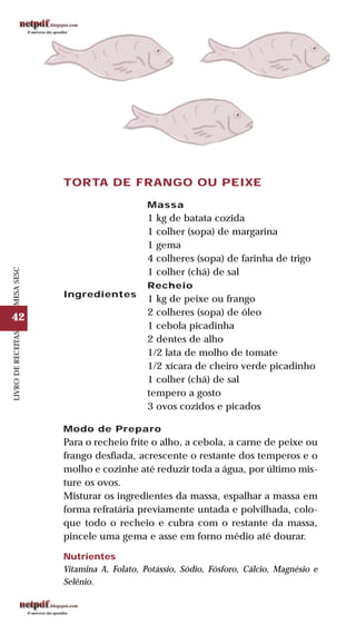 42
LIVRODERECEITASMESASESC
TORTA DE FRANGO OU PEIXE
Ingredientes
Massa
1 kg de batata cozida
1 colher (sopa) de margarina
1 gema
4 colheres (sopa) de farinha de trigo
1 colher (chá) de sal
Recheio
1 kg de peixe ou frango
2 colheres (sopa) de óleo
1 cebola picadinha
2 dentes de alho
1/2 lata de molho de tomate
1/2 xícara de cheiro verde picadinho
1 colher (chá) de sal
tempero a gosto
3 ovos cozidos e picados
Modo de Preparo
Para o recheio frite o alho, a cebola, a carne de peixe ou
frango desfiada, acrescente o restante dos temperos e o
molho e cozinhe até reduzir toda a água, por último mis-
ture os ovos.
Misturar os ingredientes da massa, espalhar a massa em
forma refratária previamente untada e polvilhada, colo-
que todo o recheio e cubra com o restante da massa,
pincele uma gema e asse em forno médio até dourar.
Nutrientes
Vitamina A, Folato, Potássio, Sódio, Fósforo, Cálcio, Magnésio e
Selênio.
 