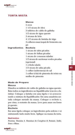 43
LIVRODERECEITASMESASESC
TORTA MISTA
Ingredientes
Massa
5 ovos
1 1/2 xícara de óleo
3 tabletes de caldo de galinha
1/2 xícara de água quente
3 xícaras de leite
4 1/2 xícaras de farinha de trigo
3 colheres rasas (sopa) de fermento em
pó
Recheio
1 xícara de talos picados
1 xícara de folhas picadas
1 xícara de cenouras raladas
1/2 xícara de azeitonas verdes picadas
(opcional)
1 cebola ralada
1/2 xícara de salsa picada
1 colher (sobremesa) de sal
1 colher (chá) de pimenta do reino ou
molho de pimenta
Modo de Preparo
Massa
Dissolva os tabletes de caldo de galinha na água quente.
Bata todos os ingredientes no liquidificador (exceto a fa-
rinha). Coloque a farinha em uma tigela e vá acrescen-
tando a mistura do liquidificador. Em uma assadeira un-
tada coloque metade da massa. Coloque o recheio e,
por cima, o restante da massa. Leve para assar em forno
já quente.
Recheio
Em uma tigela coloque os ingredientes pela ordem e vá
misturando tudo muito bem. Aplique na massa da torta.
Nutrientes
Proteína, Vitamina A, Vitaminas do Complexo B, Potássio, Sódio,
Ferro e Fibras.
 