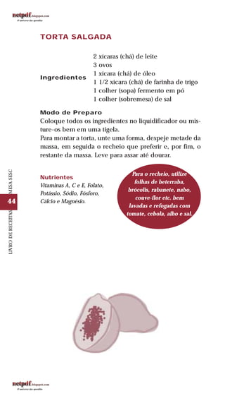 44
LIVRODERECEITASMESASESC
TORTA SALGADA
Ingredientes
2 xícaras (chá) de leite
3 ovos
1 xícara (chá) de óleo
1 1/2 xícara (chá) de farinha de trigo
1 colher (sopa) fermento em pó
1 colher (sobremesa) de sal
Modo de Preparo
Coloque todos os ingredientes no liquidificador ou mis-
ture-os bem em uma tigela.
Para montar a torta, unte uma forma, despeje metade da
massa, em seguida o recheio que preferir e, por fim, o
restante da massa. Leve para assar até dourar.
Nutrientes
Vitaminas A, C e E, Folato,
Potássio, Sódio, Fósforo,
Cálcio e Magnésio.
Para o recheio, utilize
folhas de beterraba,
brócolis, rabanete, nabo,
couve-flor etc. bem
lavadas e refogadas com
tomate, cebola, alho e sal.
 
