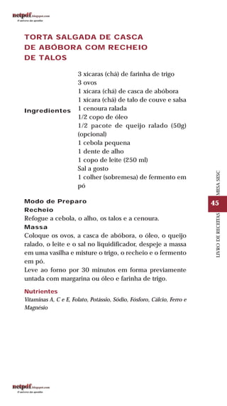 45
LIVRODERECEITASMESASESC
TORTA SALGADA DE CASCA
DE ABÓBORA COM RECHEIO
DE TALOS
Ingredientes
3 xícaras (chá) de farinha de trigo
3 ovos
1 xícara (chá) de casca de abóbora
1 xícara (chá) de talo de couve e salsa
1 cenoura ralada
1/2 copo de óleo
1/2 pacote de queijo ralado (50g)
(opcional)
1 cebola pequena
1 dente de alho
1 copo de leite (250 ml)
Sal a gosto
1 colher (sobremesa) de fermento em
pó
Modo de Preparo
Recheio
Refogue a cebola, o alho, os talos e a cenoura.
Massa
Coloque os ovos, a casca de abóbora, o óleo, o queijo
ralado, o leite e o sal no liquidificador, despeje a massa
em uma vasilha e misture o trigo, o recheio e o fermento
em pó.
Leve ao forno por 30 minutos em forma previamente
untada com margarina ou óleo e farinha de trigo.
Nutrientes
Vitaminas A, C e E, Folato, Potássio, Sódio, Fósforo, Cálcio, Ferro e
Magnésio
 