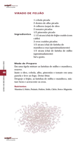 46
LIVRODERECEITASMESASESC
VIRADO DE FEIJÃO
Ingredientes
1 cebola picada
2 dentes de alho picado
4 colheres (sopa) de óleo
2 tomates picados
1/2 pimentão picado
1 1/2 xícara (chá) de feijão cozido (com
caldo)
3 ovos cozidos picados
1/2 xícara (chá) de farinha de
mandioca crua (aproximadamente)
1/2 xícara (chá) de farinha de milho
(aproximadamente)
Sal a gosto.
Modo de Preparo
Em uma tigela misture as farinhas de milho e mandioca,
reserve.
Junte o óleo, cebola, alho, pimentão e tomate em uma
panela e leve ao fogo. Deixe fritar.
Despeje o feijão, as farinhas de milho e mandioca, mis-
ture bem e acrescente os ovos.
Nutrientes
Vitamina A, Folato, Potássio, Fósforo, Sódio, Cálcio, Ferro e Magnésio.
 